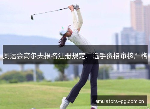 奥运会高尔夫报名注册规定，选手资格审核严格